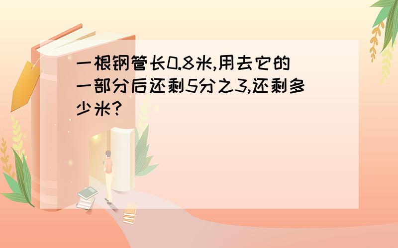 一根钢管长0.8米,用去它的一部分后还剩5分之3,还剩多少米?