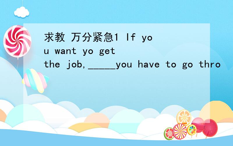 求教 万分紧急1 If you want yo get the job,_____you have to go thro