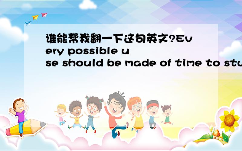 谁能帮我翻一下这句英文?Every possible use should be made of time to stu