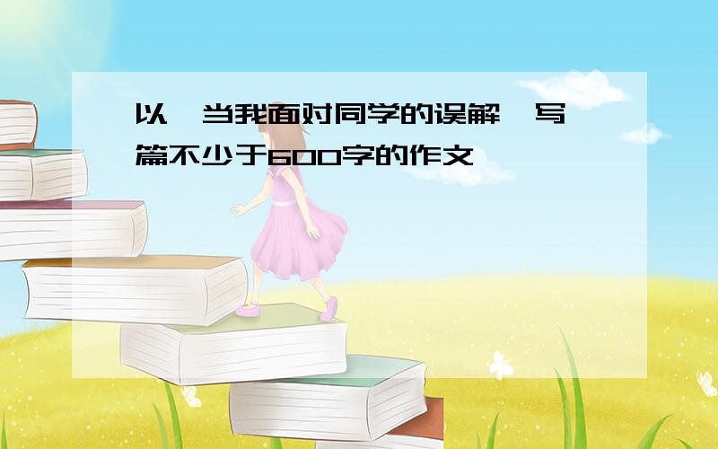 以《当我面对同学的误解》写一篇不少于600字的作文