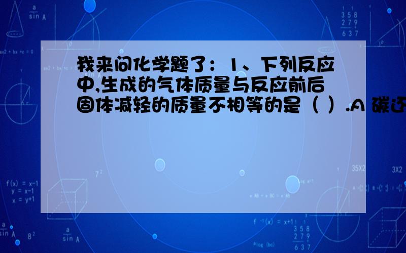 我来问化学题了：1、下列反应中,生成的气体质量与反应前后固体减轻的质量不相等的是（ ）.A 碳还原氧化铜B 一氧化碳还原