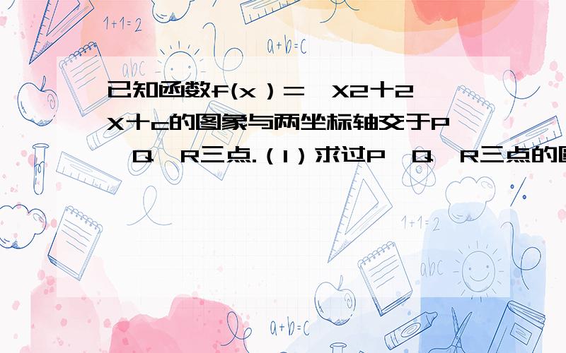 已知函数f(x）=一X2十2X十c的图象与两坐标轴交于P,Q,R三点.（1）求过P,Q,R三点的圆的方程 （2）试探