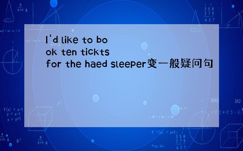 I'd like to book ten tickts for the haed sleeper变一般疑问句