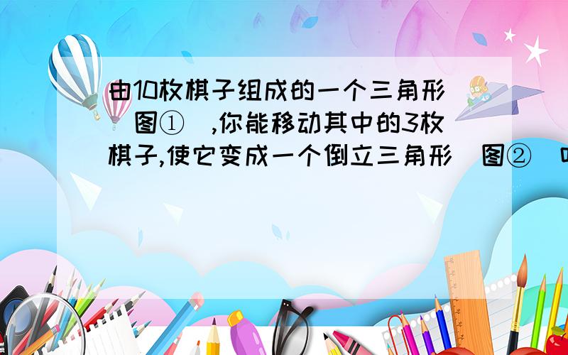 由10枚棋子组成的一个三角形（图①）,你能移动其中的3枚棋子,使它变成一个倒立三角形（图②）吗?