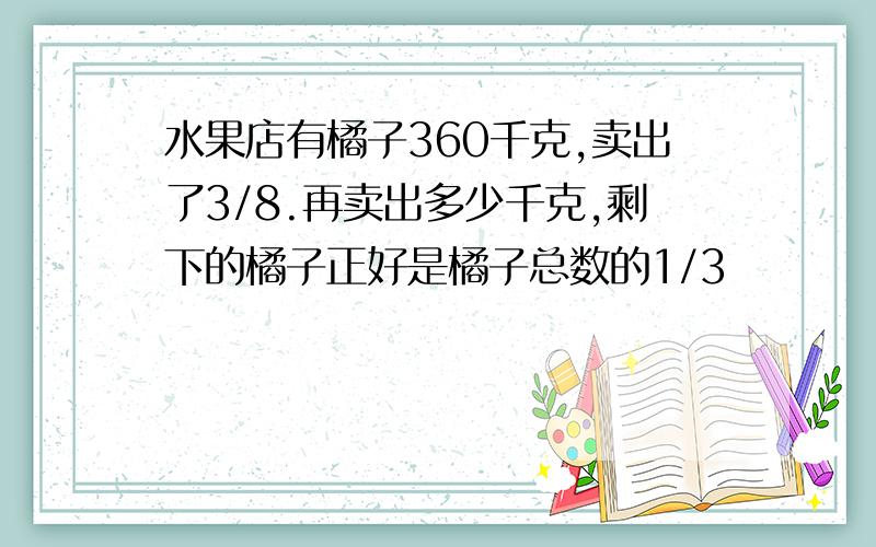 水果店有橘子360千克,卖出了3/8.再卖出多少千克,剩下的橘子正好是橘子总数的1/3