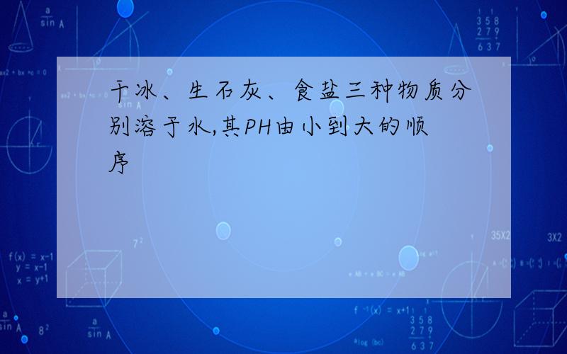 干冰、生石灰、食盐三种物质分别溶于水,其PH由小到大的顺序