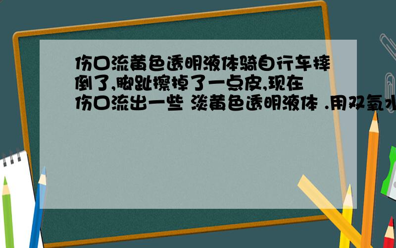 伤口流黄色透明液体骑自行车摔倒了,脚趾擦掉了一点皮,现在伤口流出一些 淡黄色透明液体 .用双氧水清洗完一会又流出来.这些