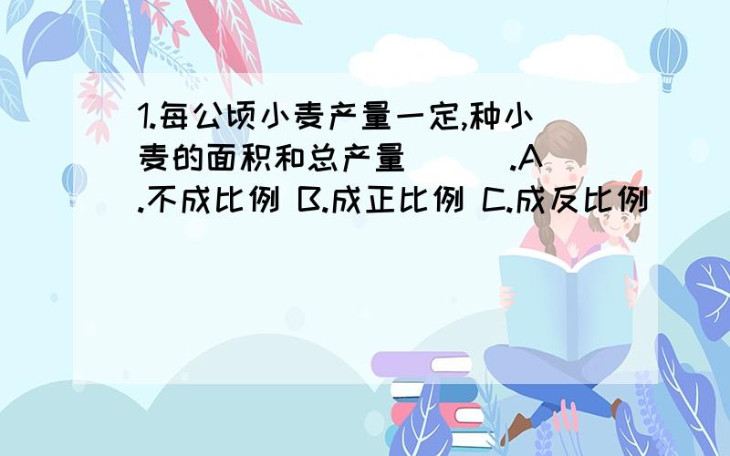 1.每公顷小麦产量一定,种小麦的面积和总产量（ ） .A.不成比例 B.成正比例 C.成反比例