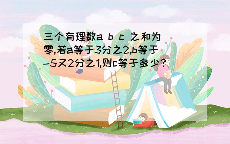 三个有理数a b c 之和为零,若a等于3分之2,b等于-5又2分之1,则c等于多少?