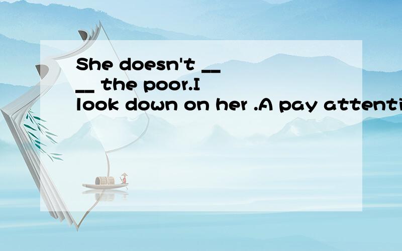 She doesn't ____ the poor.I look down on her .A pay attentio