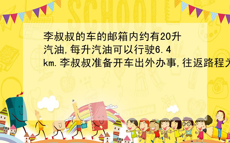 李叔叔的车的邮箱内约有20升汽油,每升汽油可以行驶6.4km.李叔叔准备开车出外办事,往返路程为195km