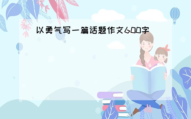 以勇气写一篇话题作文600字