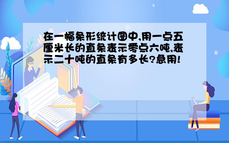 在一幅条形统计图中,用一点五厘米长的直条表示零点六吨,表示二十吨的直条有多长?急用!