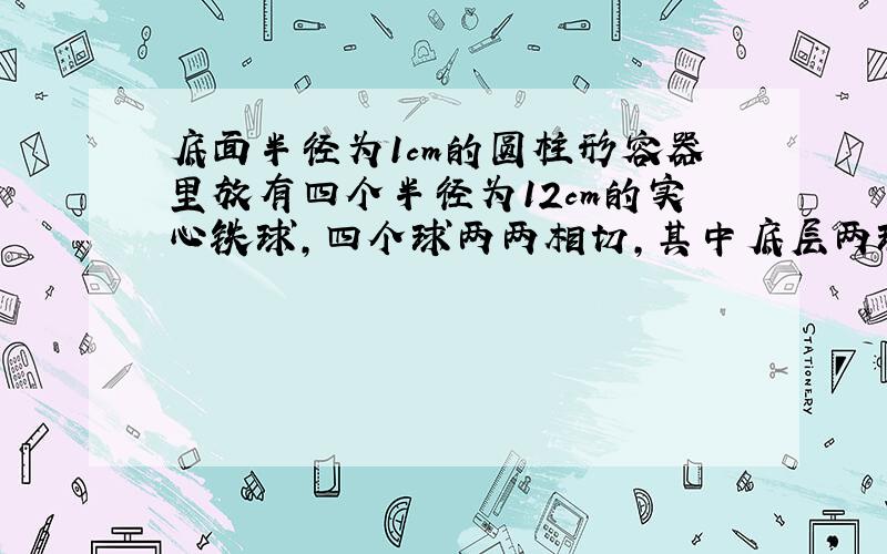 底面半径为1cm的圆柱形容器里放有四个半径为12cm的实心铁球，四个球两两相切，其中底层两球与容器底面相切．现往容器里注