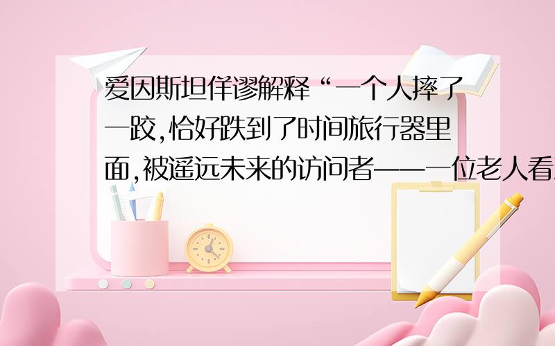 爱因斯坦佯谬解释“一个人摔了一跤,恰好跌到了时间旅行器里面,被遥远未来的访问者——一位老人看到了；老人把他拉起来,带到了