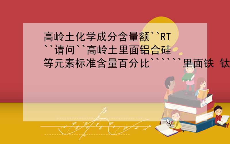 高岭土化学成分含量额``RT``请问``高岭土里面铝合硅等元素标准含量百分比``````里面铁 钛等物质含量得半分比是多