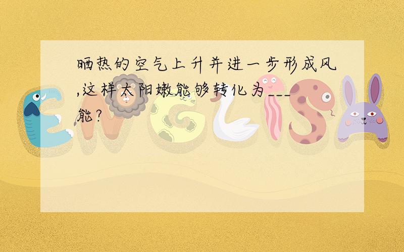 晒热的空气上升并进一步形成风,这样太阳嫩能够转化为___能?