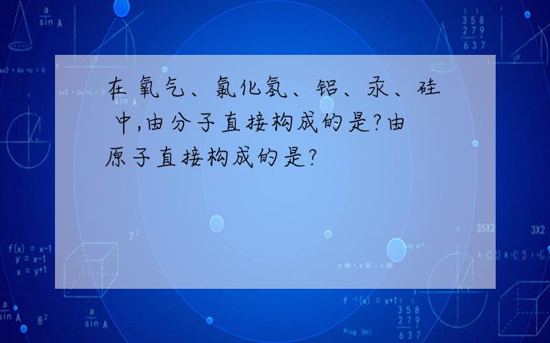 在 氧气、氯化氢、铝、汞、硅 中,由分子直接构成的是?由原子直接构成的是?