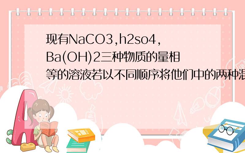 现有NaCO3,h2so4,Ba(OH)2三种物质的量相等的溶液若以不同顺序将他们中的两种混合起来