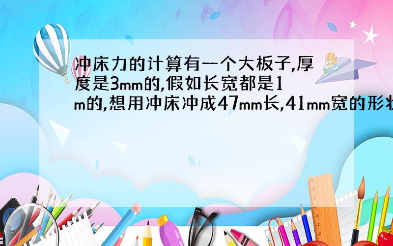 冲床力的计算有一个大板子,厚度是3mm的,假如长宽都是1m的,想用冲床冲成47mm长,41mm宽的形状,冲床需要多大的力