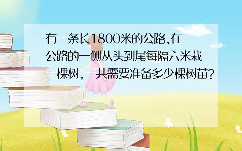 有一条长1800米的公路,在公路的一侧从头到尾每隔六米栽一棵树,一共需要准备多少棵树苗?