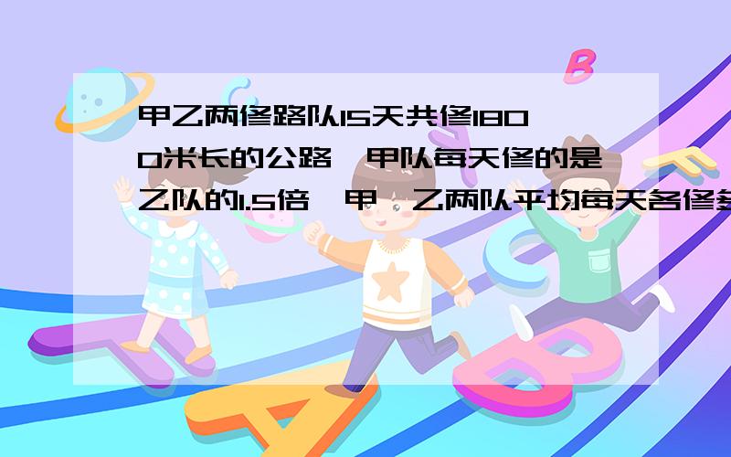 甲乙两修路队15天共修1800米长的公路,甲队每天修的是乙队的1.5倍,甲,乙两队平均每天各修多少米?