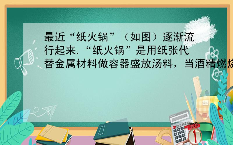 最近“纸火锅”（如图）逐渐流行起来.“纸火锅”是用纸张代替金属材料做容器盛放汤料，当酒精燃烧时纸张不会燃烧.对此现象，下