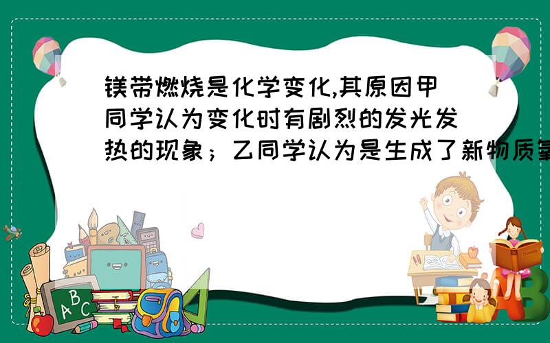 镁带燃烧是化学变化,其原因甲同学认为变化时有剧烈的发光发热的现象；乙同学认为是生成了新物质氧化镁.你认为哪个同学的看法正