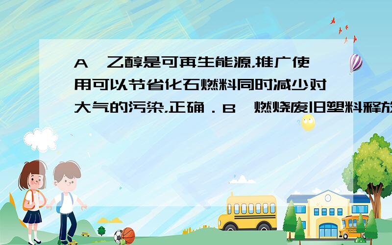 A、乙醇是可再生能源，推广使用可以节省化石燃料同时减少对大气的污染，正确．B、燃烧废旧塑料释放出大量有害气体，