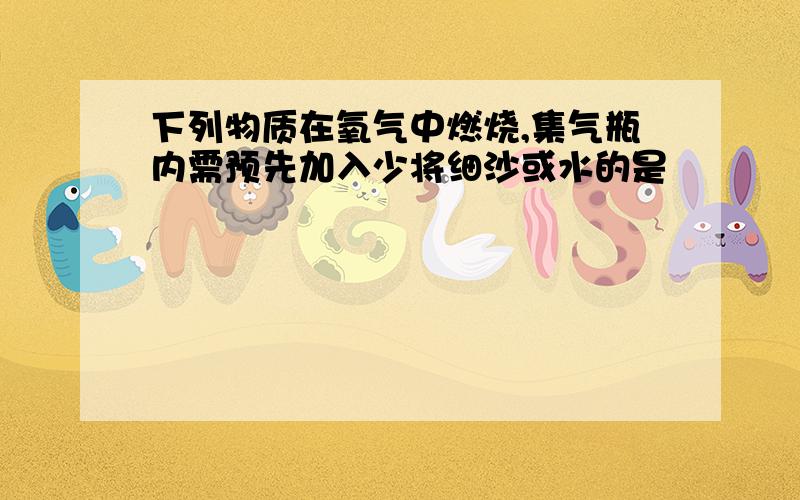 下列物质在氧气中燃烧,集气瓶内需预先加入少将细沙或水的是