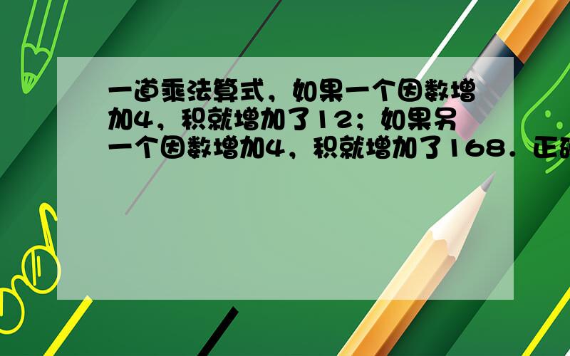 一道乘法算式，如果一个因数增加4，积就增加了12；如果另一个因数增加4，积就增加了168．正确的积应是多少？