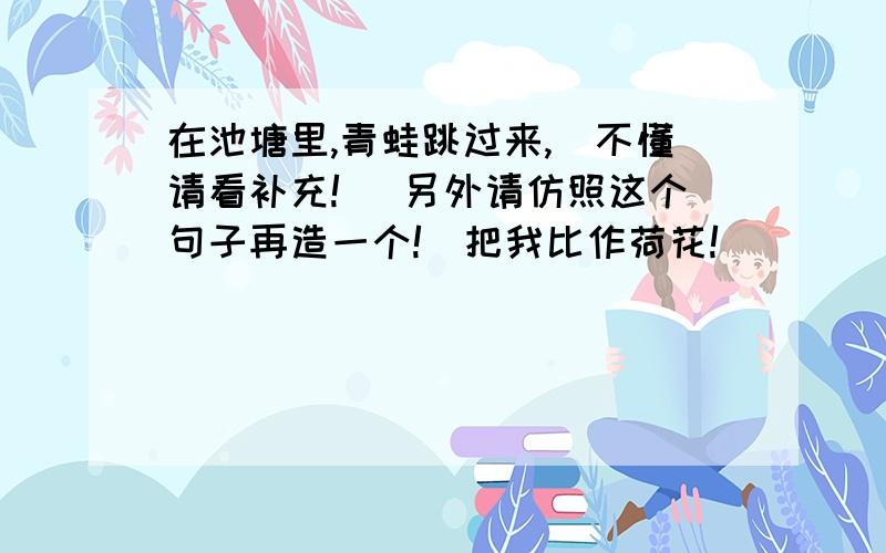 在池塘里,青蛙跳过来,（不懂请看补充!） 另外请仿照这个句子再造一个!（把我比作荷花!）