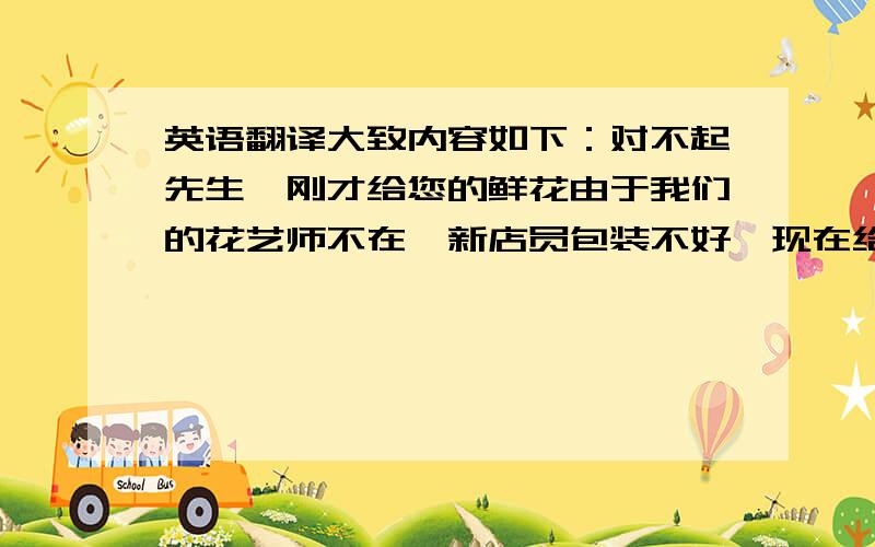 英语翻译大致内容如下：对不起先生,刚才给您的鲜花由于我们的花艺师不在,新店员包装不好,现在给您换一束,请您一定要收下.我