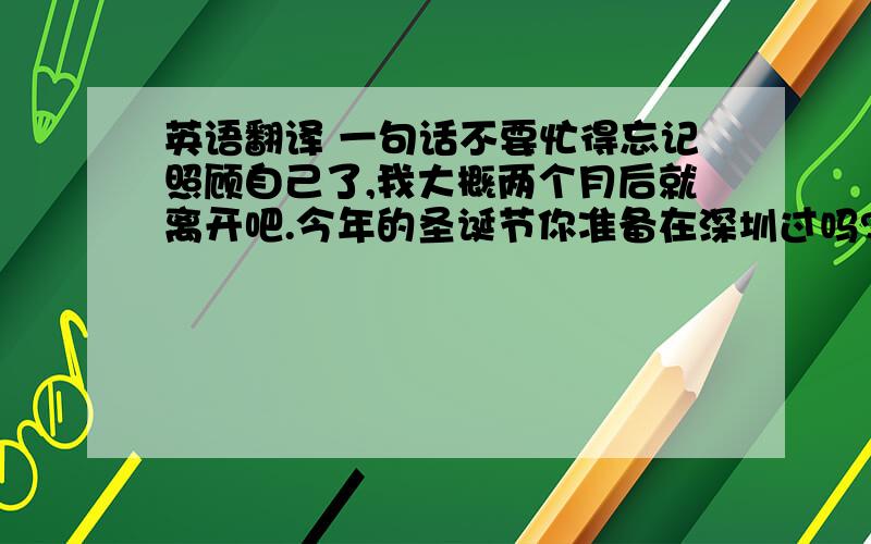 英语翻译 一句话不要忙得忘记照顾自己了,我大概两个月后就离开吧.今年的圣诞节你准备在深圳过吗?