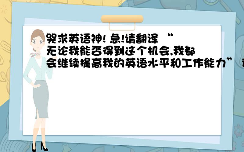 哭求英语神! 急!请翻译 “无论我能否得到这个机会,我都会继续提高我的英语水平和工作能力” 谢谢!