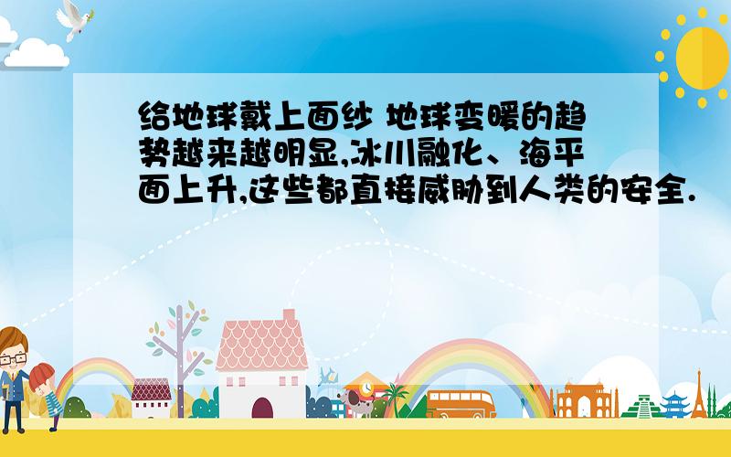 给地球戴上面纱 地球变暖的趋势越来越明显,冰川融化、海平面上升,这些都直接威胁到人类的安全.