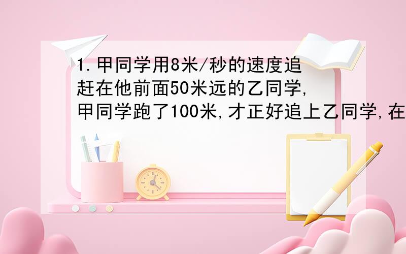 1.甲同学用8米/秒的速度追赶在他前面50米远的乙同学,甲同学跑了100米,才正好追上乙同学,在追赶过程中,两同学的速度