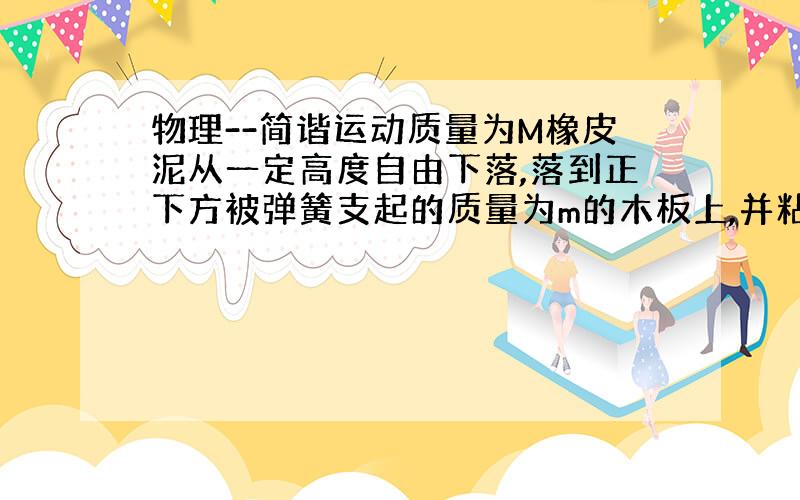 物理--简谐运动质量为M橡皮泥从一定高度自由下落,落到正下方被弹簧支起的质量为m的木板上,并粘在木板上和木板一起做简谐运