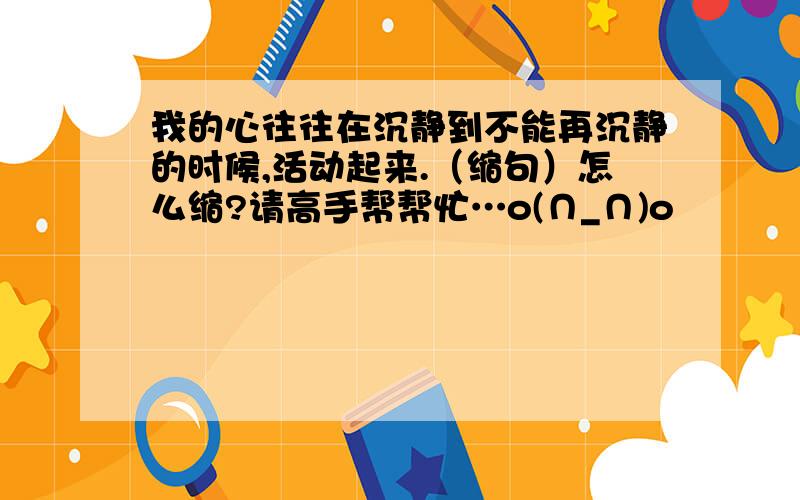 我的心往往在沉静到不能再沉静的时候,活动起来.（缩句）怎么缩?请高手帮帮忙…o(∩_∩)o