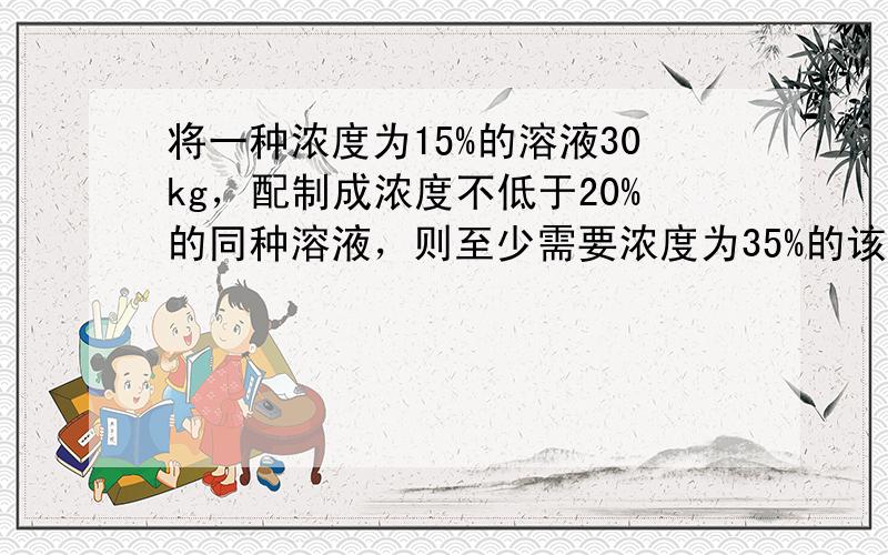 将一种浓度为15%的溶液30kg，配制成浓度不低于20%的同种溶液，则至少需要浓度为35%的该种溶液______kg．