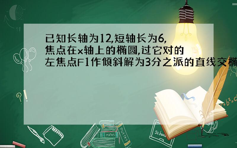 已知长轴为12,短轴长为6,焦点在x轴上的椭圆,过它对的左焦点F1作倾斜解为3分之派的直线交椭圆于A,B两点...