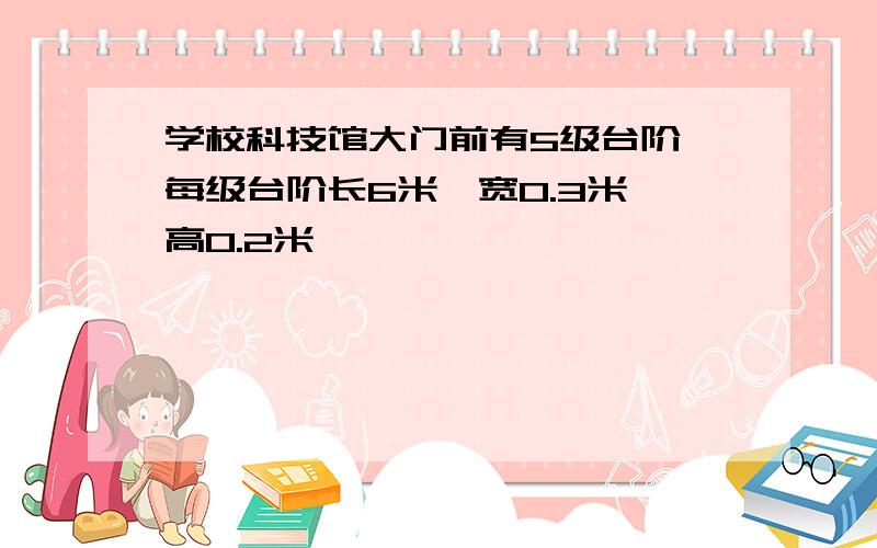 学校科技馆大门前有5级台阶,每级台阶长6米,宽0.3米,高0.2米