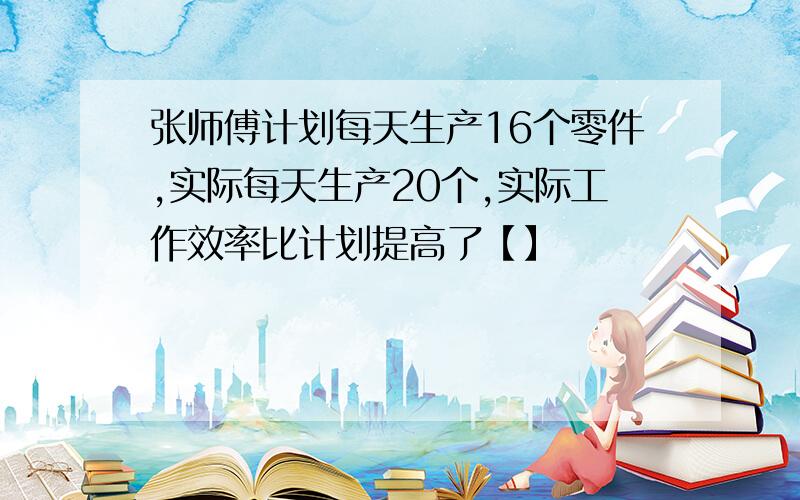 张师傅计划每天生产16个零件,实际每天生产20个,实际工作效率比计划提高了【】