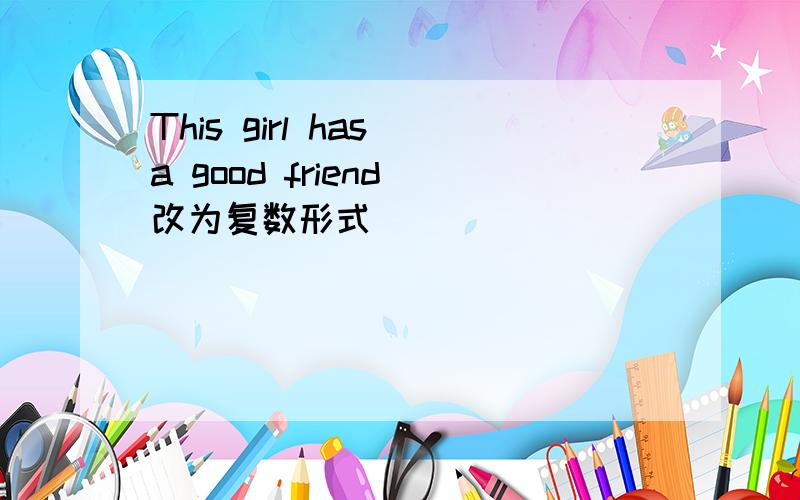 This girl has a good friend 改为复数形式