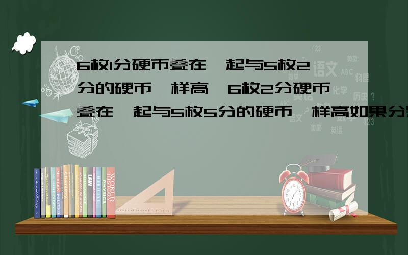 6枚1分硬币叠在一起与5枚2分的硬币一样高,6枚2分硬币叠在一起与5枚5分的硬币一样高如果分别使2分2分5分硬币叠成3个