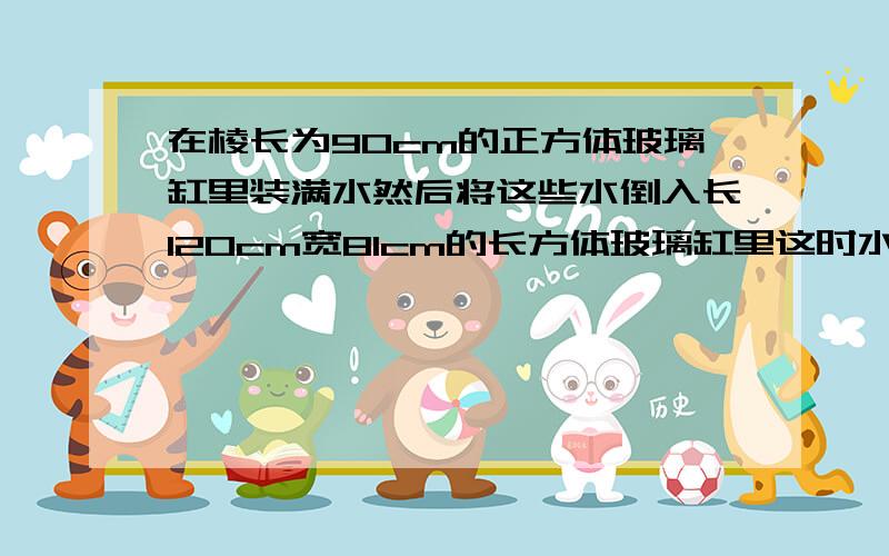 在棱长为90cm的正方体玻璃缸里装满水然后将这些水倒入长120cm宽81cm的长方体玻璃缸里这时水深多少