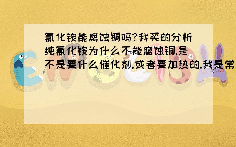 氯化铵能腐蚀铜吗?我买的分析纯氯化铵为什么不能腐蚀铜,是不是要什么催化剂.或者要加热的.我是常温下操作的.