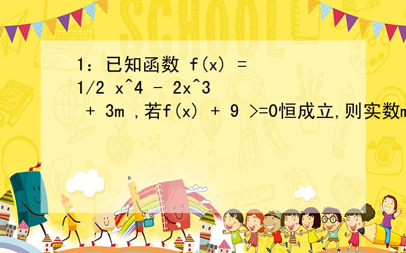 1：已知函数 f(x) = 1/2 x^4 - 2x^3 + 3m ,若f(x) + 9 >=0恒成立,则实数m的取值范