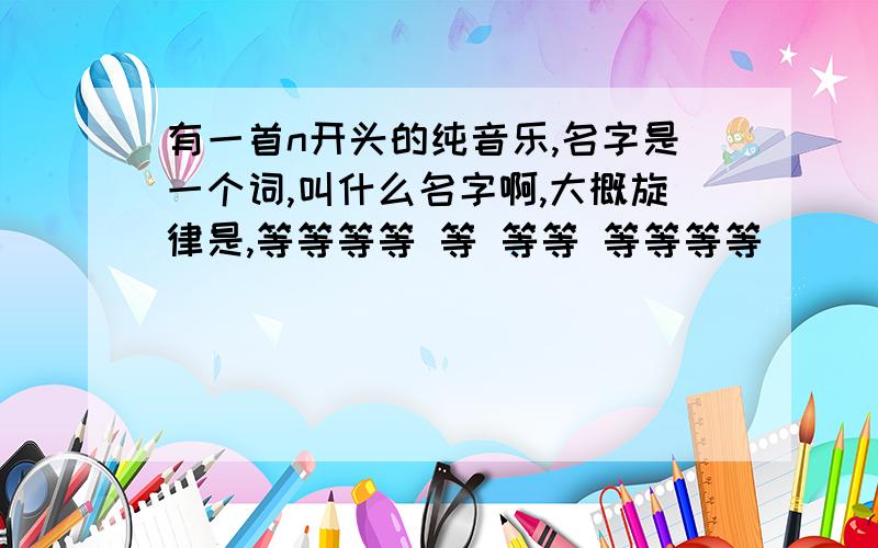 有一首n开头的纯音乐,名字是一个词,叫什么名字啊,大概旋律是,等等等等 等 等等 等等等等