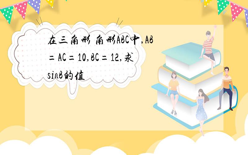 在三角形 角形ABC中,AB=AC=10,BC=12,求sinB的值